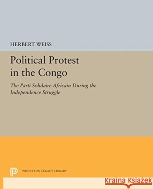 Political Protest in the Congo: The Parti Solidaire Africain During the Independence Struggle Herbert Weiss 9780691655505