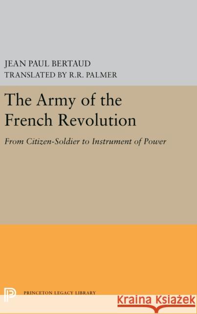 The Army of the French Revolution: From Citizen-Soldiers to Instrument of Power Jean Paul Bertaud R. R. Palmer 9780691656199 Princeton University Press