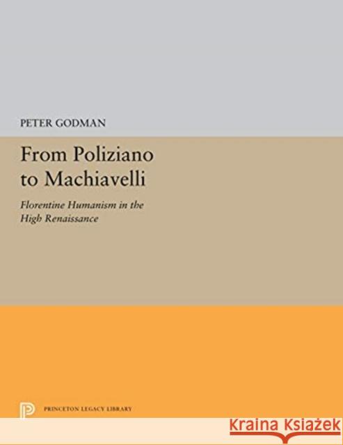 From Poliziano to Machiavelli: Florentine Humanism in the High Renaissance Peter Godman 9780691656700 Princeton University Press