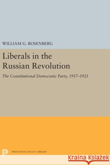 Liberals in the Russian Revolution: The Constitutional Democratic Party, 1917-1921 William G. Rosenberg 9780691656779 Princeton University Press