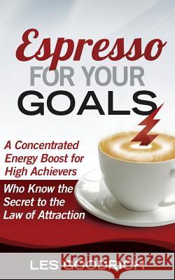 Espresso For Your Goals: A Concentrated Energy Boost for High Achievers Who Know the Secret to the Law Of Attraction Goodrich, Les 9780692025031 Dv8now Publishing