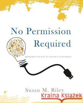 No Permission Required: Bringing S.T.E.A.M. to Life in K-12 Schools Susan M Riley 9780692026571