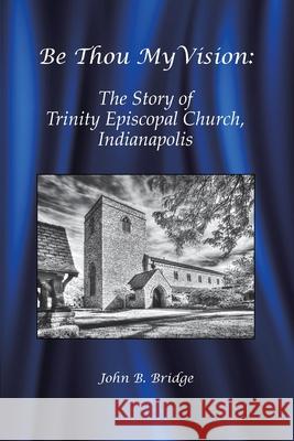 Be Thou My Vision: The Story of Trinity Episcopal Church, Indianapolis John B. Bridge 9780692037003 Trinity Episcopal Church, Indianapolis