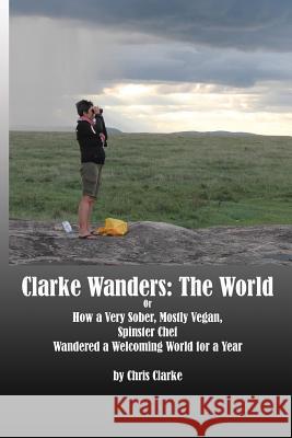 Clarke Wanders: The World: OR HOW A VERY SOBER, MOSTLY VEGAN, SPINSTER CHEF WANDERED A WELCOMING WORLD FOR A YEAR Clarke, Chris 9780692042366