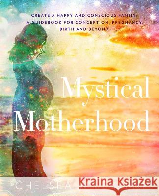 Mystical Motherhood: Create a Happy and Conscious Family: : A Guidebook for Conception, Pregnancy, Birth and Beyond Chelsea Ann Wiley 9780692067550 Mystical Motherhood