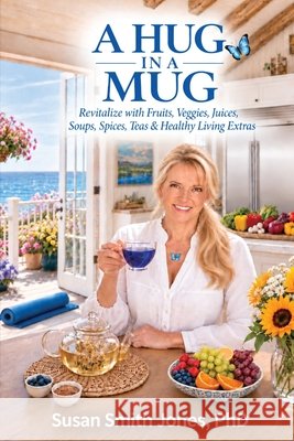 A Hug in a Mug: Revitalize with Fruits, Veggies, Juices, Soups, Spices, Teas & Healthy Living Extras Susan Smith Jones 9780692073360