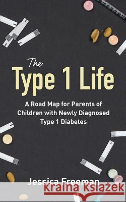 The Type 1 Life: A Road Map for Parents of Children with Newly Diagnosed Type 1 Diabetes Jessica Freeman 9780692077146 Jessica Freeman