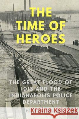 Indianapolis: The Time of Heroes: The Great Flood of 1913 and the Indianapolis Police Department Patrick R. Pearsey 9780692081334