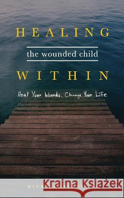 Healing the Wounded Child Within: Heal Your Wounds, Change Your Life Ricky Roberts 9780692089248