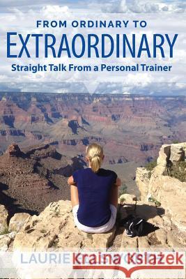 From Ordinary to Extraordinary: Straight Talk from a Personal Trainer Laurie Ellsworth 9780692094792 Selah Press, LLC