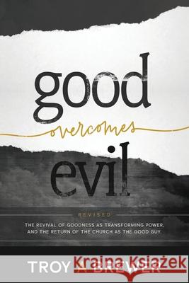 Good Overcomes Evil: The Revival of Goodness as Transforming Power, and the Return of the Church as the Good Guy. Troy A. Brewer 9780692097076 Troy Brewer Ministries