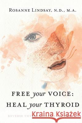 Free Your Voice Heal Your Thyroid: Reverse Thyroid Disease Naturally Rosanne M. Lindsay 9780692108703 Nature of Healing