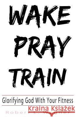 Wake Pray Train: Glorifying God With Your Fitness Wagner, Robert L. 9780692135716