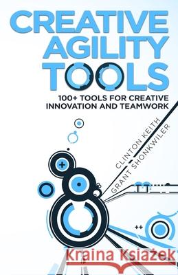 Creative Agility Tools: 100+ Tools for Creative Innovation and Teamwork Grant Shonkwiler Clinton Keith 9780692136546