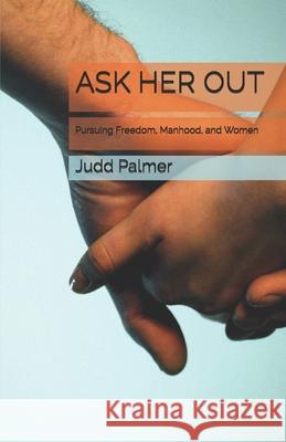 Ask Her Out: Pursuing Freedom, Manhood, and Women Judd Palmer 9780692157688