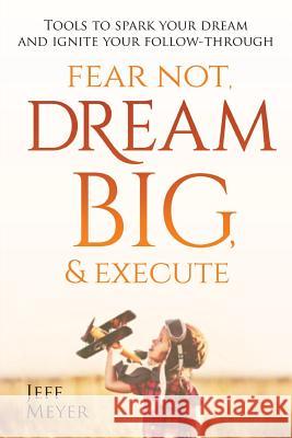 Fear Not, Dream Big, & Execute: Tools to Spark Your Dream And Ignite Your Follow-Through Meyer, Jeff 9780692168844 Jeffrey S Meyer