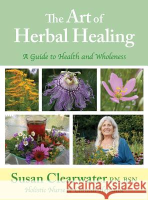 The Art of Herbal Healing: A Guide to Health and Wholeness Susan B. Clearwater 9780692184523 Holistic Nursing Service