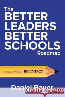 The Better Leaders Better Schools Roadmap: Small Ideas That Lead to Big Impact Daniel Bauer 9780692185254 Better Leaders Better Schools