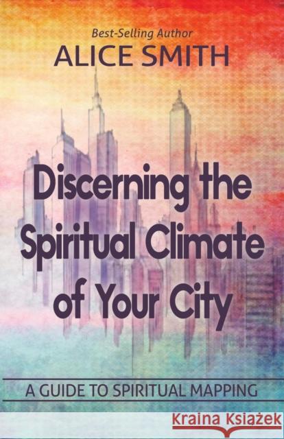 Discerning The Spiritual Climate Of Your City: A Guide to Understanding Spiritual Mapping Smith, Alice 9780692194560