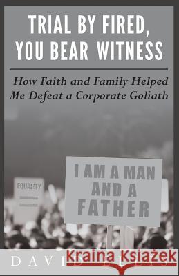 Trial By Fired, You Bear Witness: How Faith and Family Helped Me Defeat a Corporate Goliath Ellis, David 9780692208908
