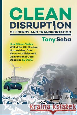 Clean Disruption of Energy and Transportation: How Silicon Valley Will Make Oil, Nuclear, Natural Gas, Coal, Electric Utilities and Conventional Cars Tony Seba 9780692210536 Tony Seba