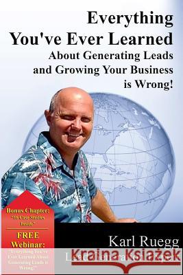 Everything You've Ever Learned About Generating Leads And Growing Your Business Is Wrong! Karl Ruegg 9780692226056 Krms, LLC