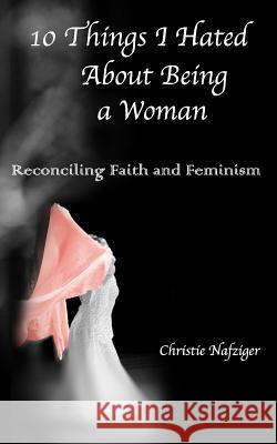 10 Things I Hated About Being A Woman: Reconciling Faith and Feminism Nafziger, Tyler 9780692242070 10things