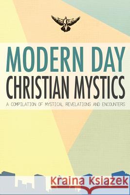 Modern Day Christian Mystics: A Compilation of Mystical Revelations and Encounters Compilation of Interviews 9780692243510