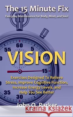 The 15 Minute Fix: VISION: Exercises Designed To Relieve Stress, Improve Cognitive Function, Increase Energy Levels, and Help You See Bet Parker, John O. 9780692261934