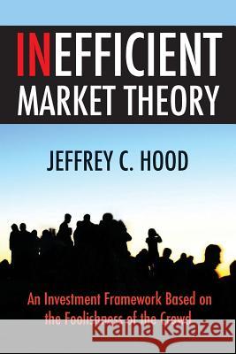 Inefficient Market Theory: An Investment Framework Based on the Foolishness of the Crowd Jeffrey C. Hood 9780692273944 Jeff Hood