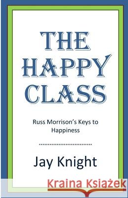 The Happy Class: Russ Morrison's Keys to Happiness Jay Knight 9780692276761