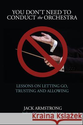 You Don't Need to Conduct the Orchestra!: Lessons on Letting Go, Trusting and Allowing Jack Armstrong 9780692311325 Wisdom from the Source Publications