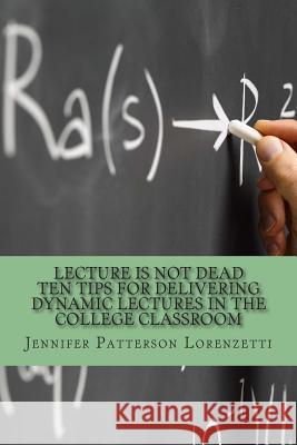 Lecture Is Not Dead: Ten Tips for Delivering Dynamic Lectures in the College Classroom Jennifer Patterson Lorenzetti 9780692342237