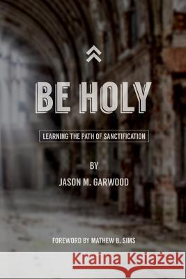 Be Holy: Learning the Path of Sanctification Jason M. Garwood Mathew B. Sims 9780692350287