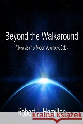 Beyond the Walkaround: A New Vision of Modern Automotive Sales Robert J. Hamilton 9780692352564