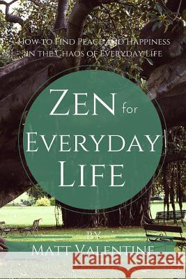 Zen for Everyday Life: How to Find Peace and Happiness in the Chaos of Everyday Life Matt Valentine 9780692377567 Matt Valentine