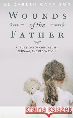 Wounds of the Father: A True Story of Child Abuse, Betrayal, and Redemption Elizabeth Garrison 9780692378748