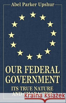 Our Federal Government: Its True Nature and Character Abel Parker Upshur 9780692387481 Confederate Reprint Company