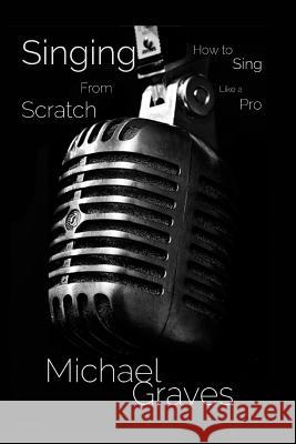 Singing From Scratch: How To Sing Like A Pro Graves, Michael 9780692403235
