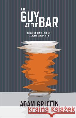 The Guy At The Bar: Notes from a father who lost a lot, but gained a little. Griffin, Adam 9780692403822 Better Than Yesterday Publishing