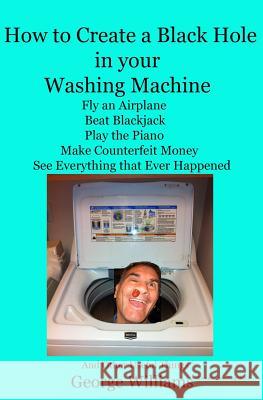 How to Create a Black Hole in Your Washing Machine: Fly an Airplane, Beat the Dealer, Play the Piano, Make Counterfeit Money, See Everything that Ever Williams, George 9780692407899