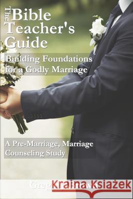 The Bible Teacher's Guide: Building Foundations for a Godly Marriage: A Pre-Marriage, Marriage Counseling Study Gregory T. Brown 9780692409022 Btg Publishing