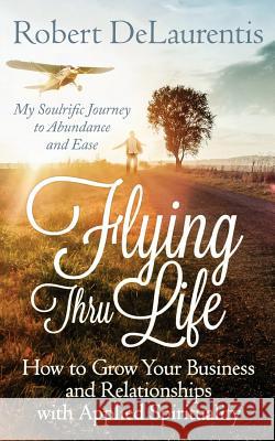 Flying Thru Life: How to Grow Your Business and Relationships with Applied Spirituality - My Soulrific Journey to Abundance and Ease Robert Delaurentis 9780692437506