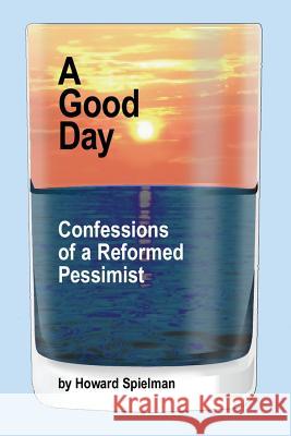 A Good Day: Confessions of a Reformed Pessimist Howard Spielman 9780692441633