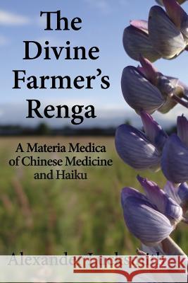 The Divine Farmer's Renga: A Materia Medica of Chinese Herbal Medicine and Haiku Alexander Lucksmith 9780692448304 Pigeonpine Press