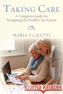 Taking Care: A Caregivers Guide for Navigating the Health Care System Maria V. Ciletti 9780692461846 Dragonfly Publications, LLC