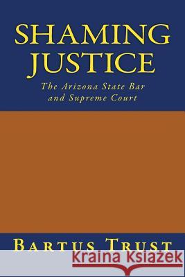 Shaming Justice: The Arizona State Bar and Supreme Court Bartus Trust 9780692478189 Bartus Trust