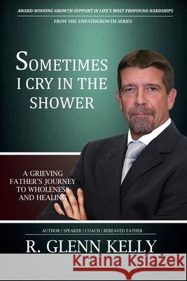 Sometimes I Cry In The Shower: A Grieving Father's Journey To Wholeness And Healing Kelly, R. Glenn 9780692483855 R. Glenn Kelly Publications