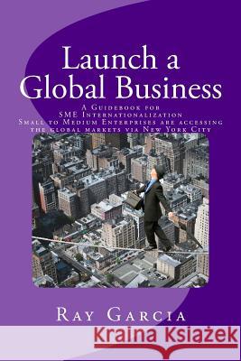 Launch a Global Business: A Guidebook for SME Internationalization - Small to Medium Enterprises are accessing the global markets via New York C Garcia, Ray 9780692499993 Buoyant Capital