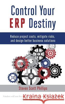 Control Your ERP Destiny: Reduce Project Costs, Mitigate Risks, and Design Better Business Solutions Phillips, Steven Scott 9780692512777